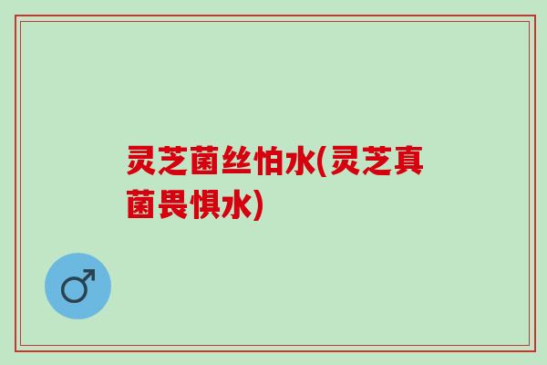 灵芝菌丝怕水(灵芝真菌畏惧水)