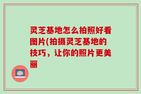 灵芝基地怎么拍照好看图片(拍摄灵芝基地的技巧,让你的照片更美丽 灵芝基地怎么拍照好看图片(拍摄灵芝基地的技巧,让你的照片更美丽