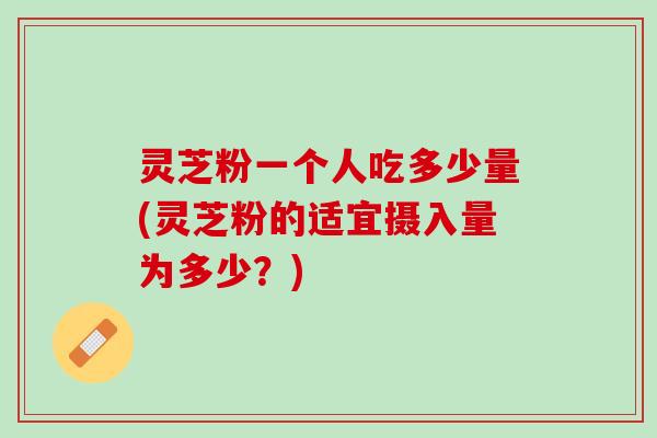 灵芝粉一个人吃多少量(灵芝粉的适宜摄入量为多少？)