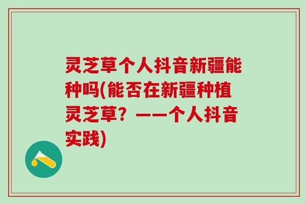 灵芝草个人抖音新疆能种吗(能否在新疆种植灵芝草？——个人抖音实践)