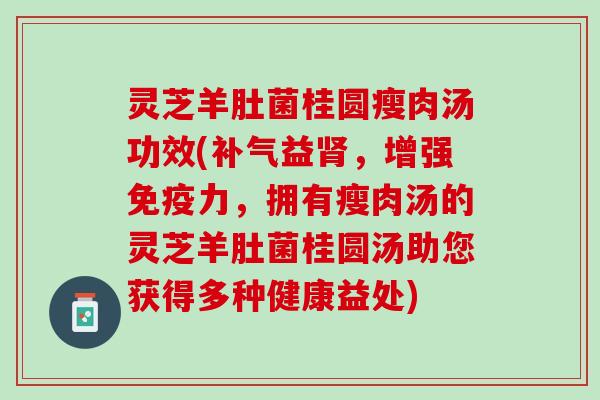 灵芝羊肚菌桂圆瘦肉汤功效(补气益肾，增强免疫力，拥有瘦肉汤的灵芝羊肚菌桂圆汤助您获得多种健康益处)