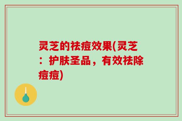 灵芝的祛痘效果(灵芝：护肤圣品，有效祛除痘痘)