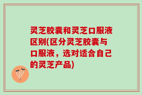 灵芝胶囊和灵芝口服液区别(区分灵芝胶囊与口服液，选对适合自己的灵芝产品)