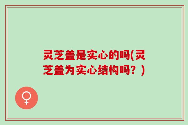 灵芝盖是实心的吗(灵芝盖为实心结构吗?) 灵芝盖是实心的吗(灵芝盖为实心结构吗?)