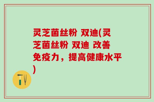 灵芝菌丝粉 双迪(灵芝菌丝粉 双迪 改善免疫力，提高健康水平)