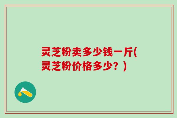 灵芝粉卖多少钱一斤(灵芝粉价格多少?) 灵芝粉卖多少钱一斤(灵芝粉价格多少?)