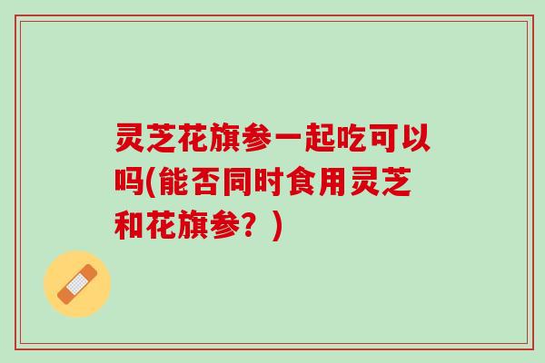 灵芝花旗参一起吃可以吗(能否同时食用灵芝和花旗参？)