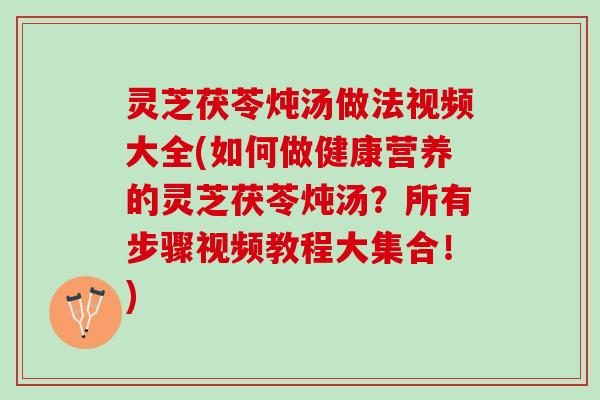灵芝茯苓炖汤做法视频大全(如何做健康营养的灵芝茯苓炖汤？所有步骤视频教程大集合！)