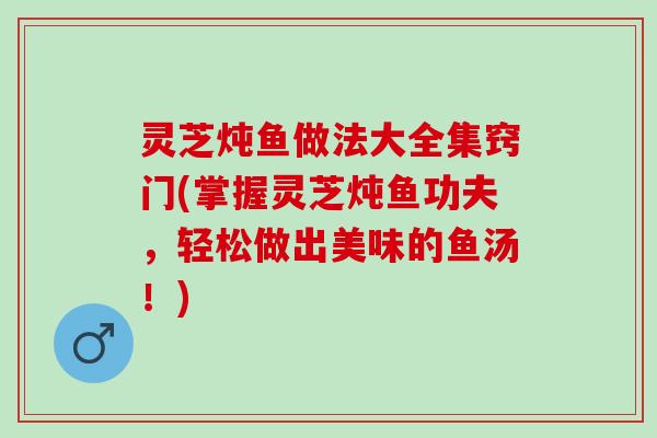 灵芝炖鱼做法大全集窍门(掌握灵芝炖鱼功夫，轻松做出美味的鱼汤！)