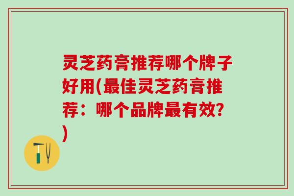 灵芝药膏推荐哪个牌子好用(最佳灵芝药膏推荐：哪个品牌最有效？)