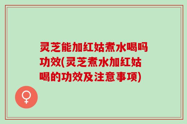 灵芝能加红姑煮水喝吗功效(灵芝煮水加红姑喝的功效及注意事项) 灵芝能加红姑煮水喝吗功效(灵芝煮水加红姑喝的功效及注意事项)