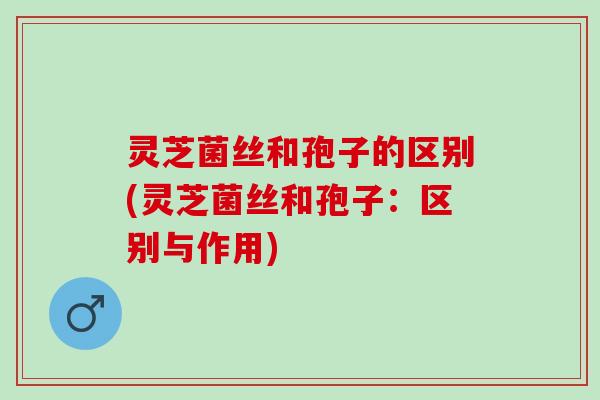 灵芝菌丝和孢子的区别(灵芝菌丝和孢子：区别与作用)