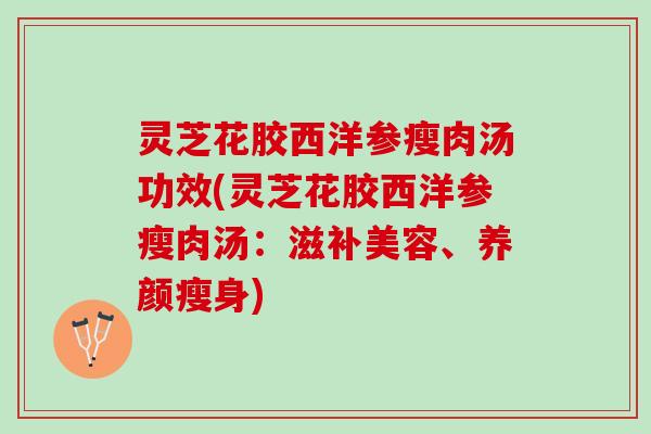 灵芝花胶西洋参瘦肉汤功效(灵芝花胶西洋参瘦肉汤：滋补美容、养颜瘦身)