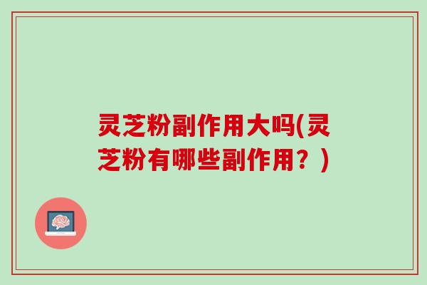 灵芝粉副作用大吗(灵芝粉有哪些副作用？)