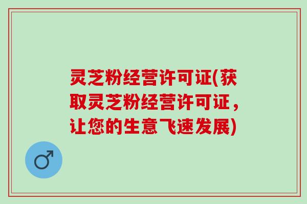 灵芝粉经营许可证(获取灵芝粉经营许可证，让您的生意飞速发展)