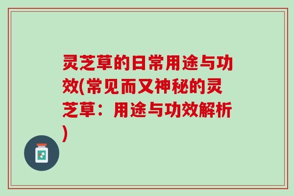 灵芝草的日常用途与功效(常见而又神秘的灵芝草：用途与功效解析)