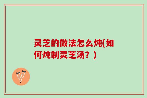 灵芝的做法怎么炖(如何炖制灵芝汤？)