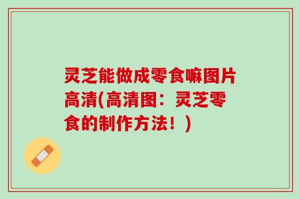 灵芝能做成零食嘛图片高清(高清图：灵芝零食的制作方法！)