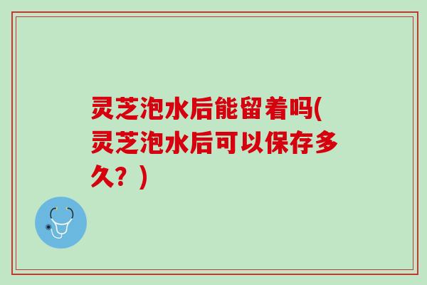 灵芝泡水后能留着吗(灵芝泡水后可以保存多久？)