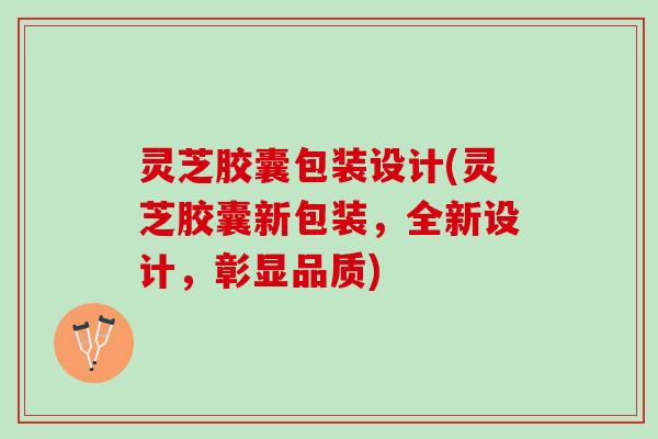 灵芝胶囊包装设计(灵芝胶囊新包装，全新设计，彰显品质)