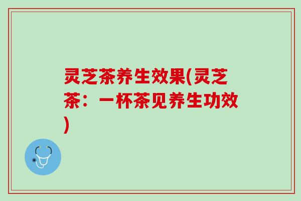 灵芝茶养生效果(灵芝茶：一杯茶见养生功效)