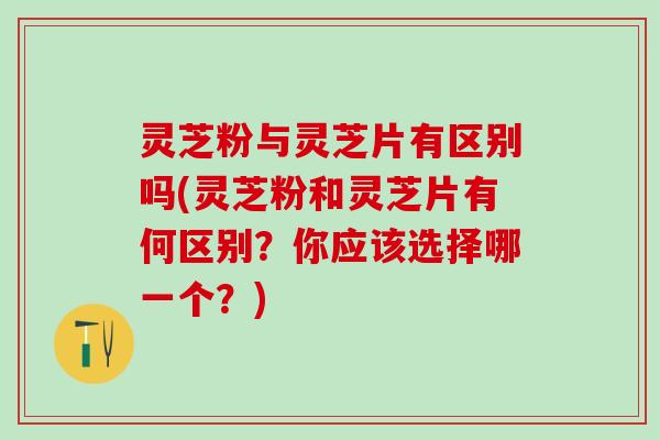 灵芝粉与灵芝片有区别吗(灵芝粉和灵芝片有何区别？你应该选择哪一个？)