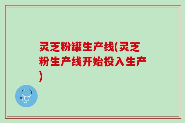 灵芝粉罐生产线(灵芝粉生产线开始投入生产)