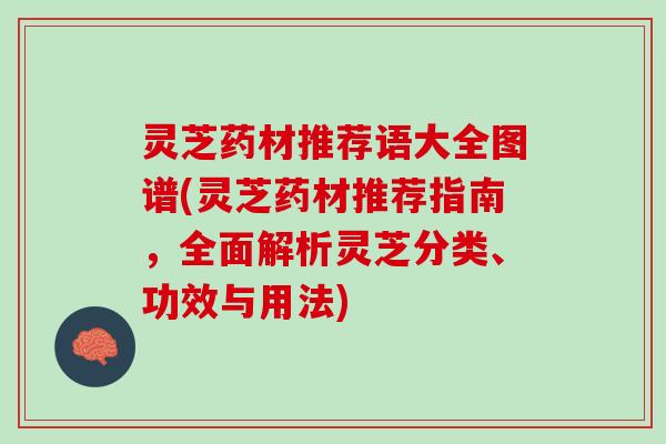 灵芝药材推荐语大全图谱(灵芝药材推荐指南，全面解析灵芝分类、功效与用法)