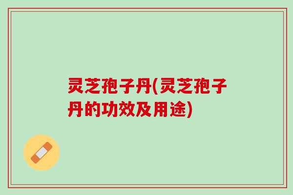 灵芝孢子丹(灵芝孢子丹的功效及用途) 灵芝孢子丹(灵芝孢子丹的功效及用途)