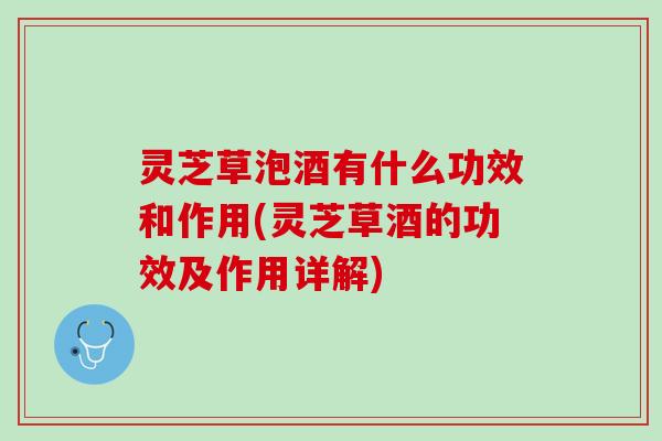 灵芝草泡酒有什么功效和作用(灵芝草酒的功效及作用详解)