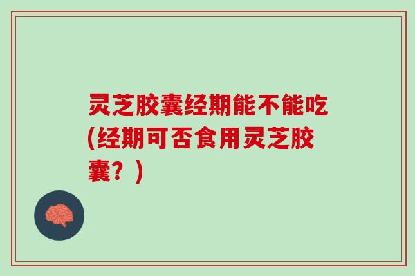 灵芝胶囊经期能不能吃(经期可否食用灵芝胶囊?) 灵芝胶囊经期能不能吃(经期可否食用灵芝胶囊?)