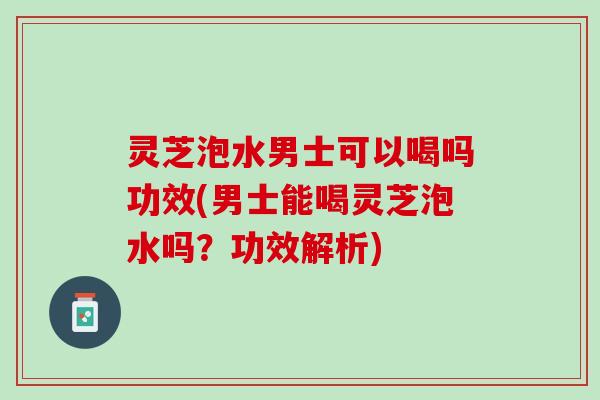 灵芝泡水男士可以喝吗功效(男士能喝灵芝泡水吗？功效解析)