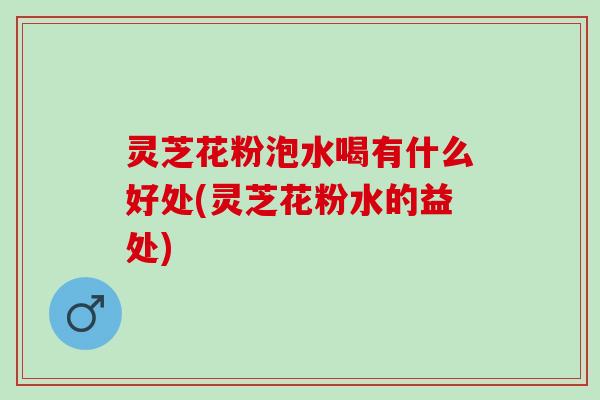 灵芝花粉泡水喝有什么好处(灵芝花粉水的益处) 灵芝花粉泡水喝有什么好处(灵芝花粉水的益处)