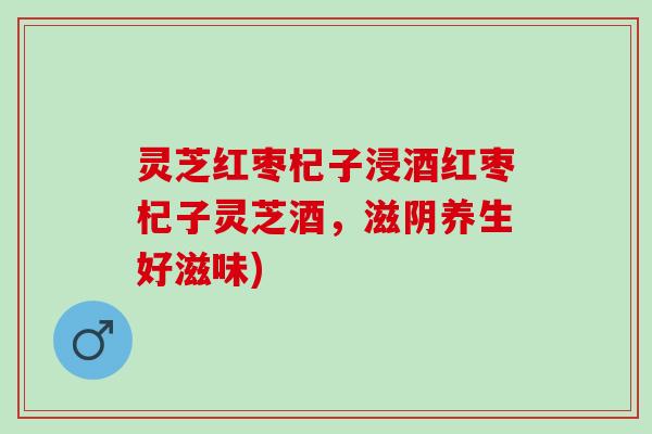 灵芝红枣杞子浸酒红枣杞子灵芝酒，滋阴养生好滋味)