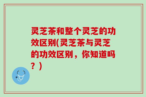 灵芝茶和整个灵芝的功效区别(灵芝茶与灵芝的功效区别，你知道吗？)