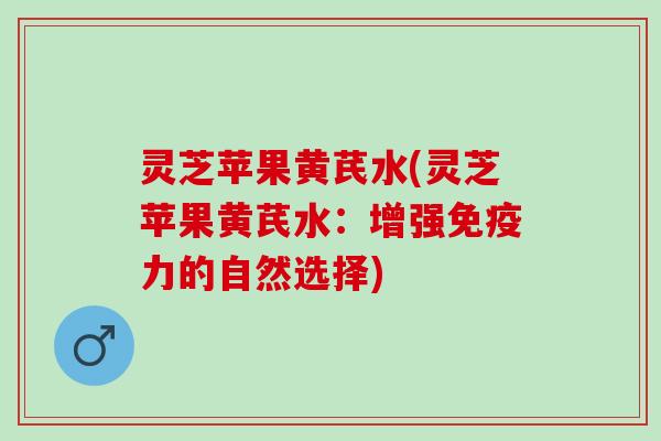 灵芝苹果黄芪水(灵芝苹果黄芪水:增强免疫力的自然选择) 灵芝苹果黄芪水(灵芝苹果黄芪水:增强免疫力的自然选择)