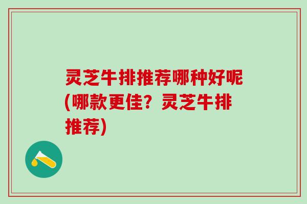 灵芝牛排推荐哪种好呢(哪款更佳？灵芝牛排推荐)