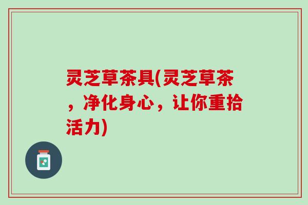 灵芝草茶具(灵芝草茶，净化身心，让你重拾活力)