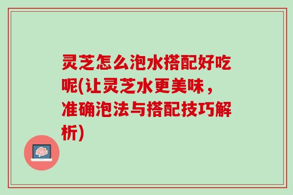 灵芝怎么泡水搭配好吃呢(让灵芝水更美味，准确泡法与搭配技巧解析)