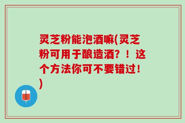 灵芝粉能泡酒嘛(灵芝粉可用于酿造酒？！这个方法你可不要错过！)