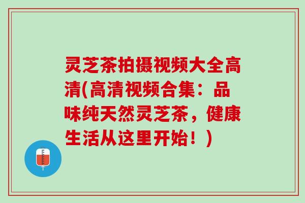 灵芝茶拍摄视频大全高清(高清视频合集:品味纯天然灵芝茶,健康生活从这里开始!) 灵芝茶拍摄视频大全高清(高清视频合集:品味纯天然灵芝茶,健康生活从这里开始!)