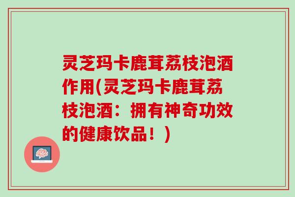 灵芝玛卡鹿茸荔枝泡酒作用(灵芝玛卡鹿茸荔枝泡酒：拥有神奇功效的健康饮品！)