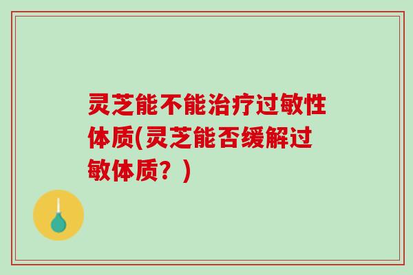 灵芝能不能治疗过敏性体质(灵芝能否缓解过敏体质？)