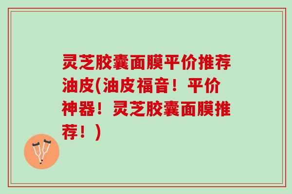 灵芝胶囊面膜平价推荐油皮(油皮福音！平价神器！灵芝胶囊面膜推荐！)