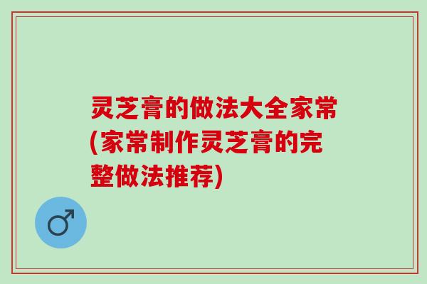 灵芝膏的做法大全家常(家常制作灵芝膏的完整做法推荐)