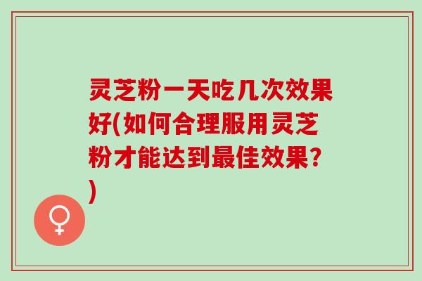 灵芝粉一天吃几次效果好(如何合理服用灵芝粉才能达到最佳效果？)