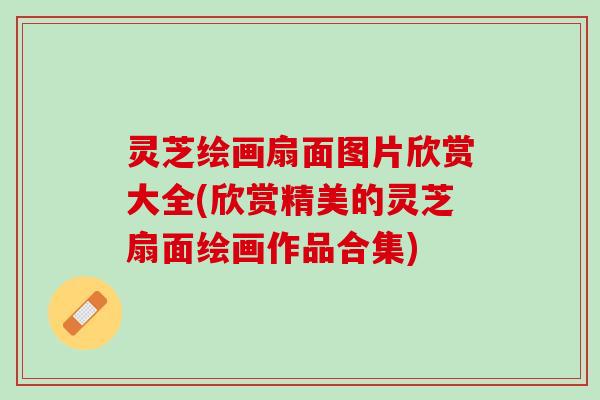 灵芝绘画扇面图片欣赏大全(欣赏精美的灵芝扇面绘画作品合集) 灵芝绘画扇面图片欣赏大全(欣赏精美的灵芝扇面绘画作品合集)