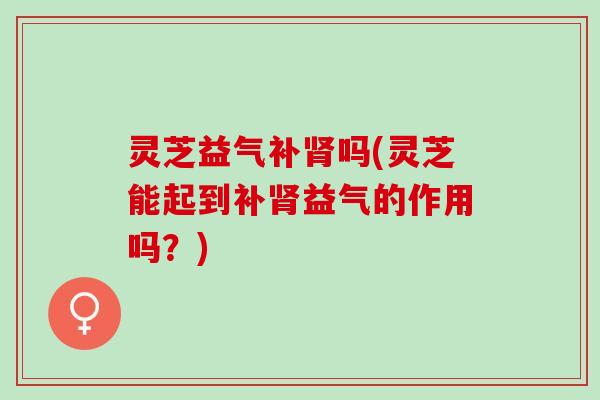 灵芝益气补肾吗(灵芝能起到补肾益气的作用吗？)