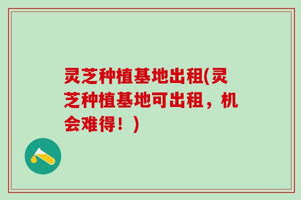 灵芝种植基地出租(灵芝种植基地可出租，机会难得！)