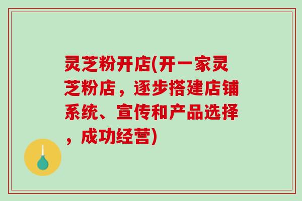 灵芝粉开店(开一家灵芝粉店,逐步搭建店铺系统、宣传和产品选择,成功经营) 灵芝粉开店(开一家灵芝粉店,逐步搭建店铺系统、宣传和产品选择,成功经营)